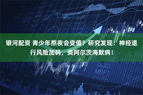 银河配资 青少年熬夜会变傻？研究发现：神经退行风险加码，类阿尔茨海默病！