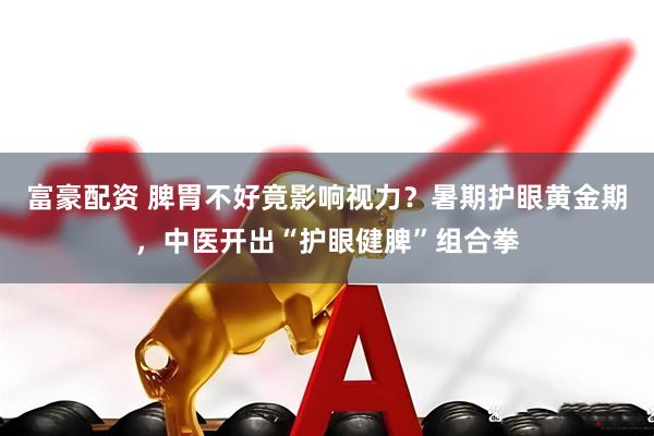 富豪配资 脾胃不好竟影响视力？暑期护眼黄金期，中医开出“护眼健脾”组合拳