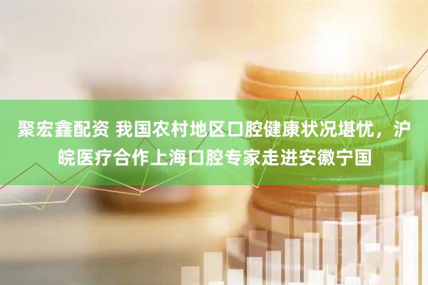 聚宏鑫配资 我国农村地区口腔健康状况堪忧，沪皖医疗合作上海口腔专家走进安徽宁国