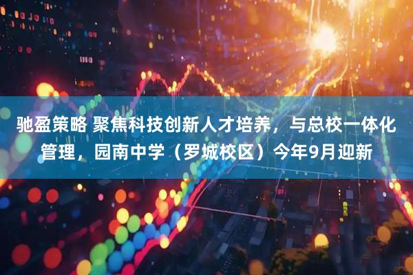 驰盈策略 聚焦科技创新人才培养，与总校一体化管理，园南中学（罗城校区）今年9月迎新