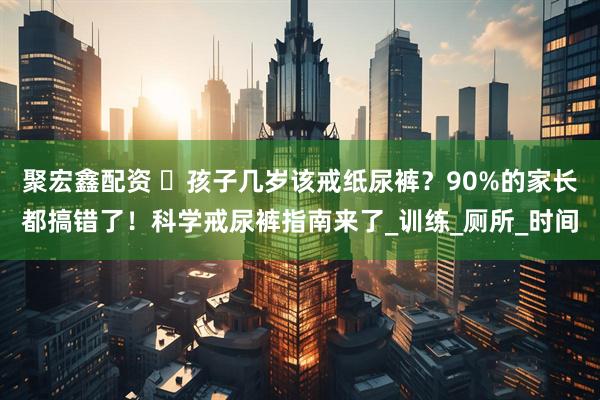 聚宏鑫配资 ​孩子几岁该戒纸尿裤？90%的家长都搞错了！科学戒尿裤指南来了_训练_厕所_时间