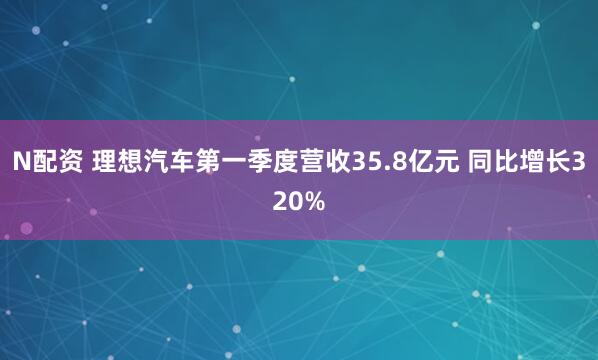 N配资 理想汽车第一季度营收35.8亿元 同比增长320%