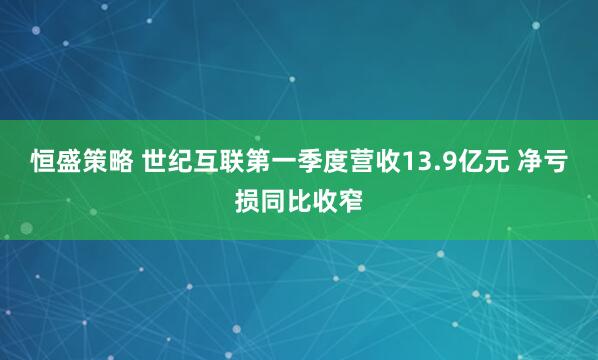 恒盛策略 世纪互联第一季度营收13.9亿元 净亏损同比收窄
