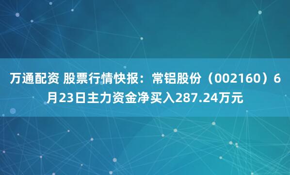 万通配资 股票行情快报：常铝股份（002160）6月23日主力资金净买入287.24万元