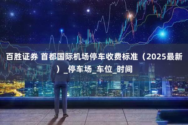 百胜证券 首都国际机场停车收费标准（2025最新）_停车场_车位_时间