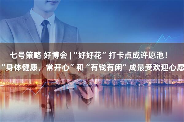 七号策略 好博会 |“好好花”打卡点成许愿池！ “身体健康，常开心”和“有钱有闲”成最受欢迎心愿