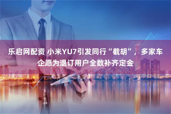 乐启网配资 小米YU7引发同行“截胡”，多家车企愿为退订用户全数补齐定金