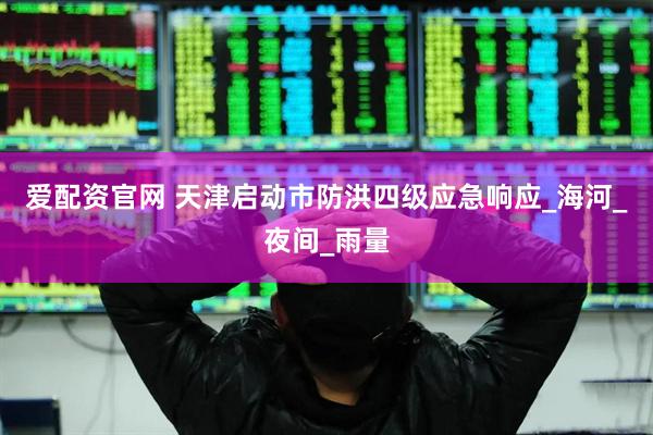 爱配资官网 天津启动市防洪四级应急响应_海河_夜间_雨量