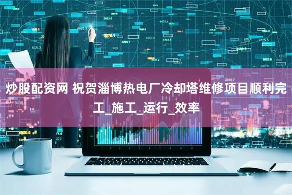 炒股配资网 祝贺淄博热电厂冷却塔维修项目顺利完工_施工_运行_效率