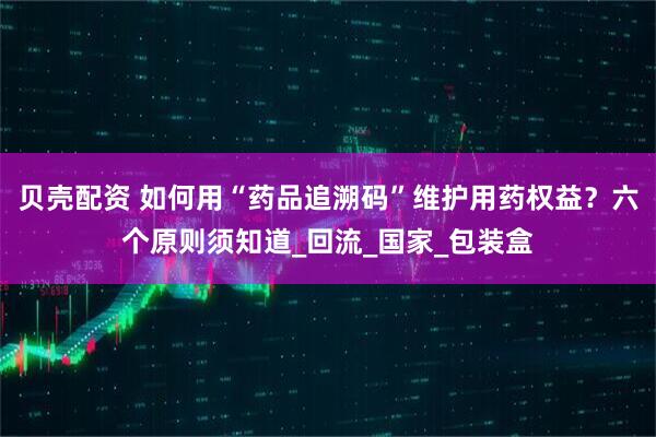 贝壳配资 如何用“药品追溯码”维护用药权益？六个原则须知道_回流_国家_包装盒