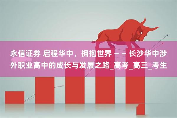 永信证券 启程华中，拥抱世界 — — 长沙华中涉外职业高中的成长与发展之路_高考_高三_考生
