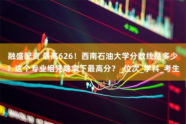 融盛配资 最高626！西南石油大学分数线是多少？这个专业组凭啥拿下最高分？_位次_学科_考生