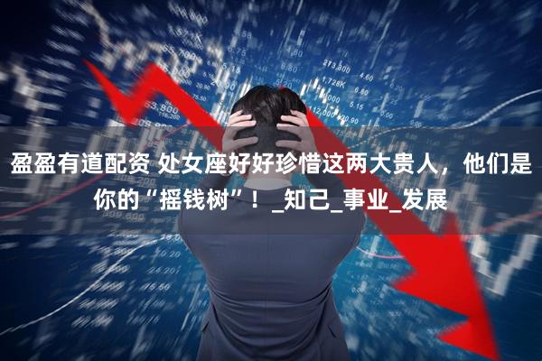 盈盈有道配资 处女座好好珍惜这两大贵人，他们是你的“摇钱树”！_知己_事业_发展