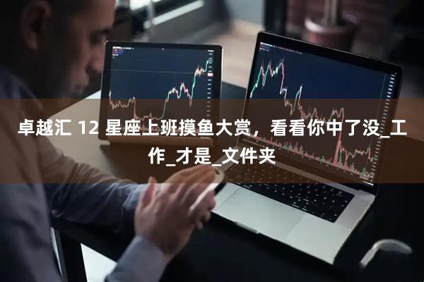 卓越汇 12 星座上班摸鱼大赏，看看你中了没_工作_才是_文件夹