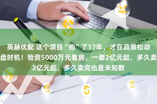 英赫优配 这个项目“拖”了17年，才在政策松动缝隙里找到开盘时机！验资5000万元看房，一套2亿元起，多久卖完也是未知数