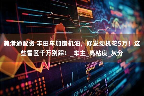 美港通配资 丰田车加错机油，修发动机花5万！这些雷区千万别踩！_车主_高粘度_灰分