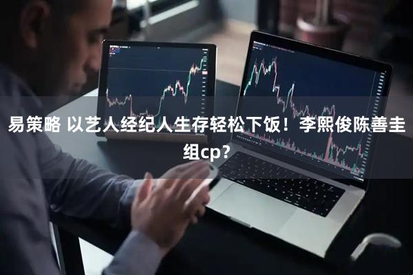 易策略 以艺人经纪人生存轻松下饭！李熙俊陈善圭组cp？