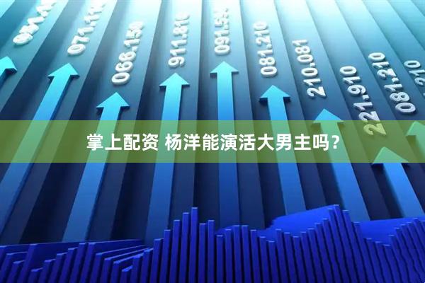 掌上配资 杨洋能演活大男主吗？