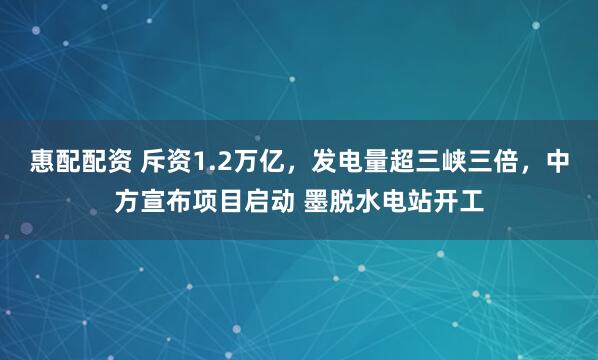 惠配配资 斥资1.2万亿，发电量超三峡三倍，中方宣布项目启动 墨脱水电站开工