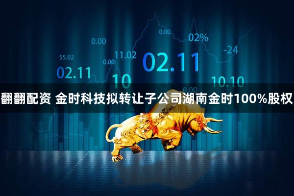 翻翻配资 金时科技拟转让子公司湖南金时100%股权