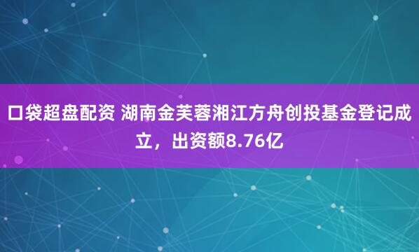 口袋超盘配资 湖南金芙蓉湘江方舟创投基金登记成立，出资额8.76亿