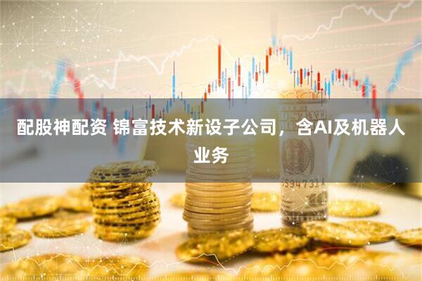 配股神配资 锦富技术新设子公司，含AI及机器人业务