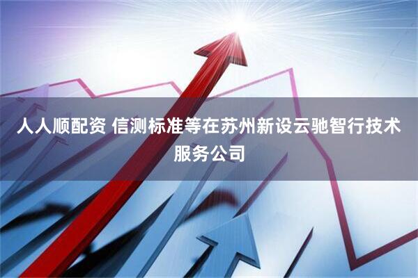 人人顺配资 信测标准等在苏州新设云驰智行技术服务公司
