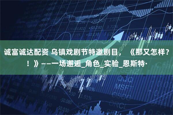 诚富诚达配资 乌镇戏剧节特邀剧目， 《那又怎样？！》——一场邂逅_角色_实验_恩斯特·