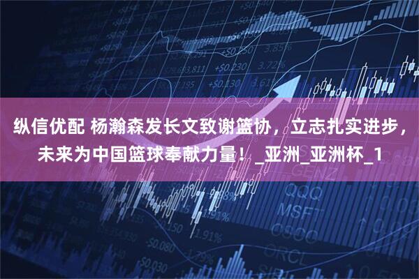 纵信优配 杨瀚森发长文致谢篮协,立志扎实进步,未来为中国篮球奉献力量!_亚洲_亚洲杯_1