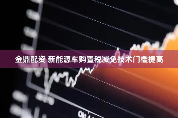 金鼎配资 新能源车购置税减免技术门槛提高
