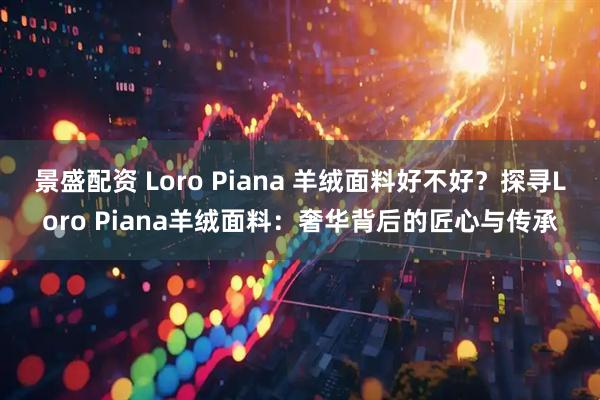 景盛配资 Loro Piana 羊绒面料好不好？探寻Loro Piana羊绒面料：奢华背后的匠心与传承