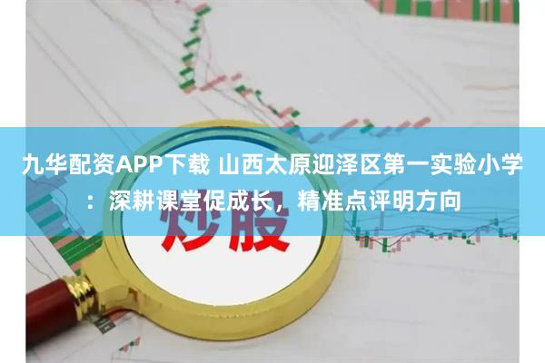 九华配资APP下载 山西太原迎泽区第一实验小学：深耕课堂促成长，精准点评明方向