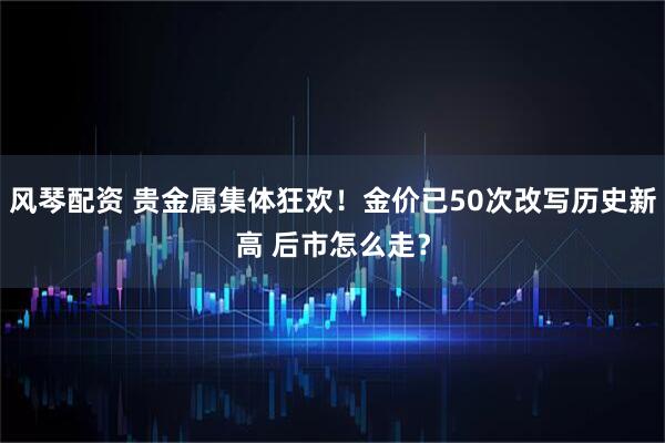 风琴配资 贵金属集体狂欢!金价已50次改写历史新高 后市怎么走?