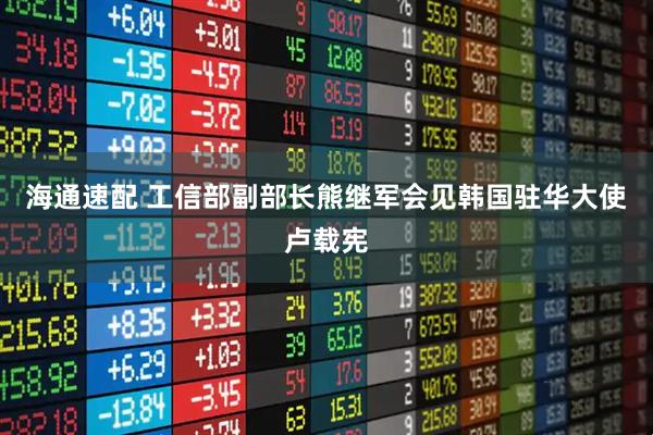 海通速配 工信部副部长熊继军会见韩国驻华大使卢载宪