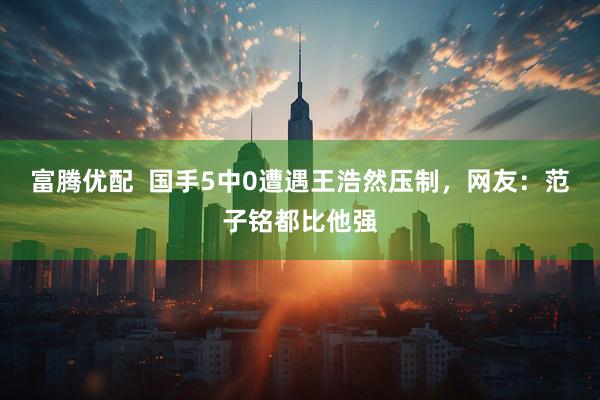 富腾优配 国手5中0遭遇王浩然压制,网友:范子铭都比他强