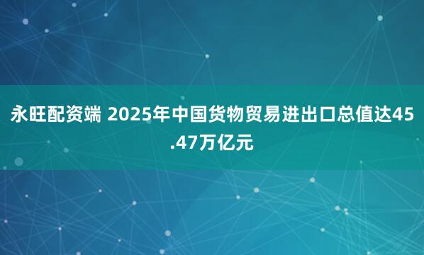 永旺配资端 2025年中国货物贸易进出口总值达45.47万亿元